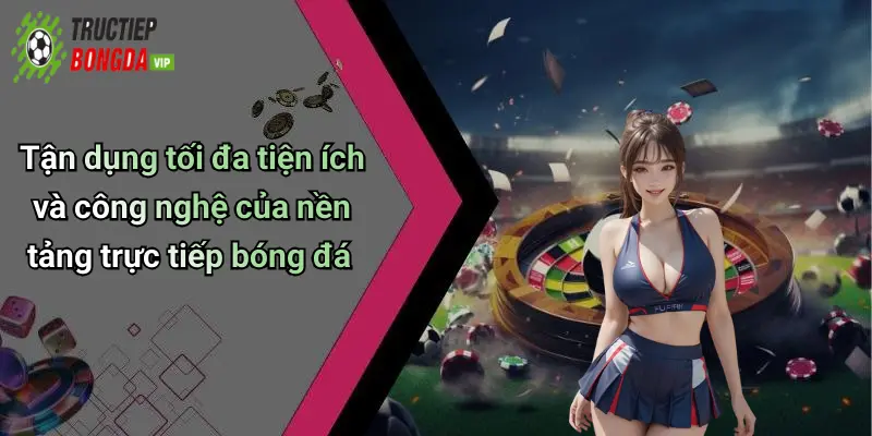 Tận dụng tối đa tiện ích và công nghệ của nền tảng trực tiếp bóng đá